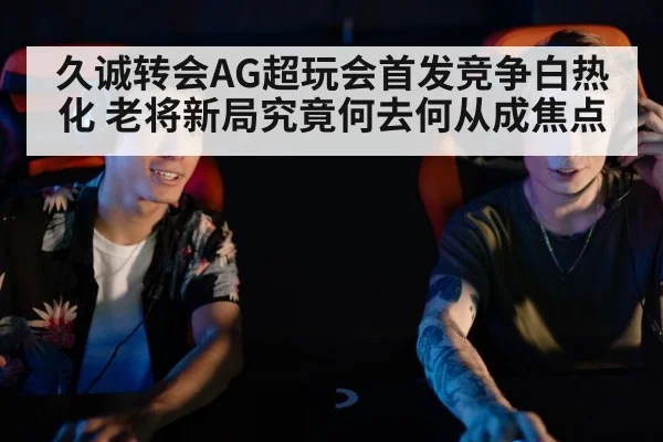 久诚转会AG超玩会首发竞争白热化 老将新局究竟何去何从成焦点